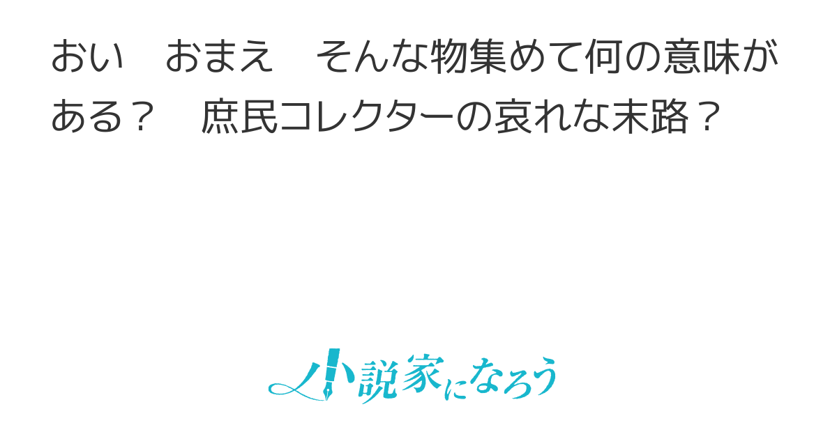 おい おまえ そんな物集めて何の意味がある 庶民コレクターの哀れな末路 おい おまえ そんな物集めて何の意味がある 庶民コレクターの哀れな末路